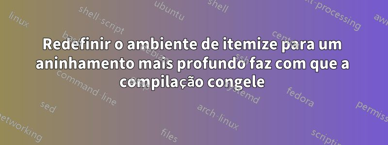 Redefinir o ambiente de itemize para um aninhamento mais profundo faz com que a compilação congele