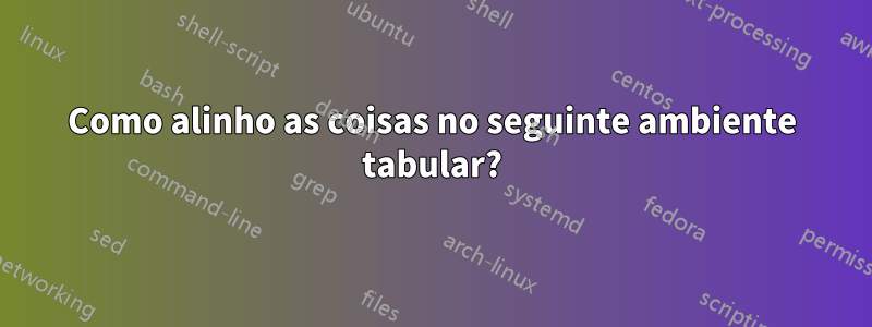 Como alinho as coisas no seguinte ambiente tabular?
