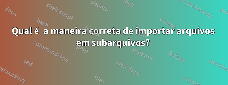 Qual é a maneira correta de importar arquivos em subarquivos?