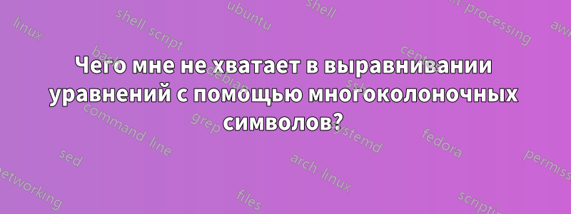 Чего мне не хватает в выравнивании уравнений с помощью многоколоночных символов?