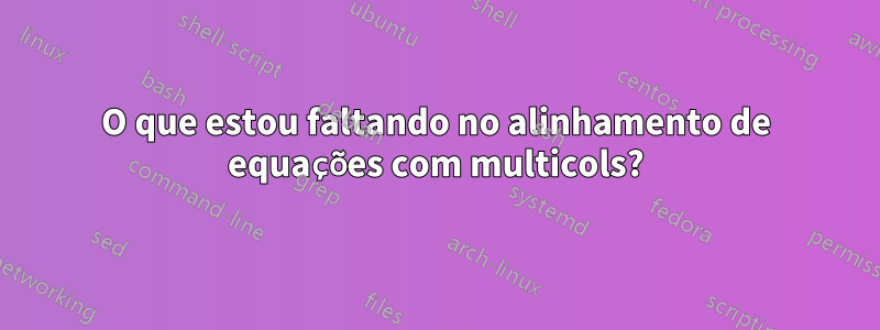 O que estou faltando no alinhamento de equações com multicols?