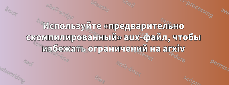 Используйте «предварительно скомпилированный» aux-файл, чтобы избежать ограничений на arxiv