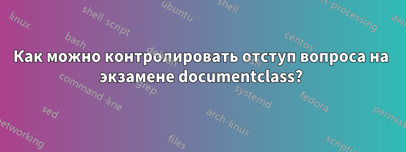 Как можно контролировать отступ вопроса на экзамене documentclass?