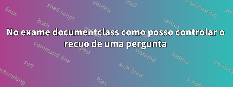 No exame documentclass como posso controlar o recuo de uma pergunta