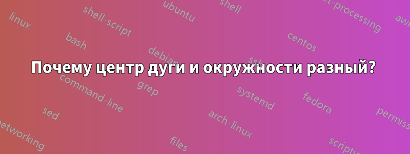 Почему центр дуги и окружности разный?