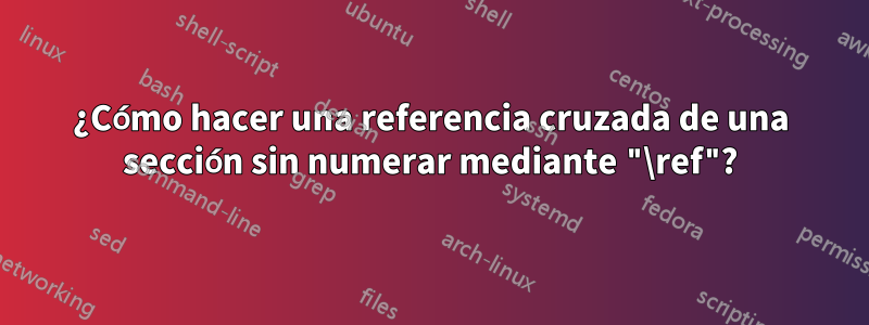 ¿Cómo hacer una referencia cruzada de una sección sin numerar mediante "\ref"?