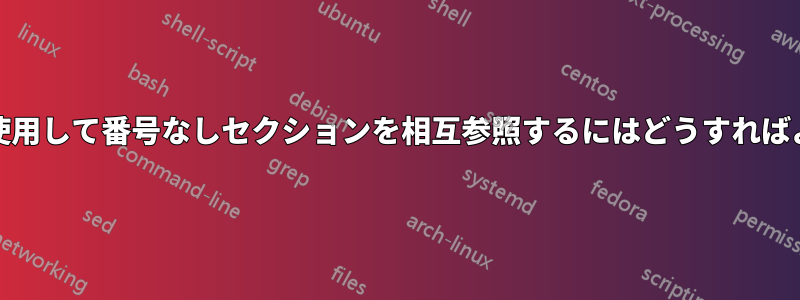 「\ref」を使用して番号なしセクションを相互参照するにはどうすればよいですか?