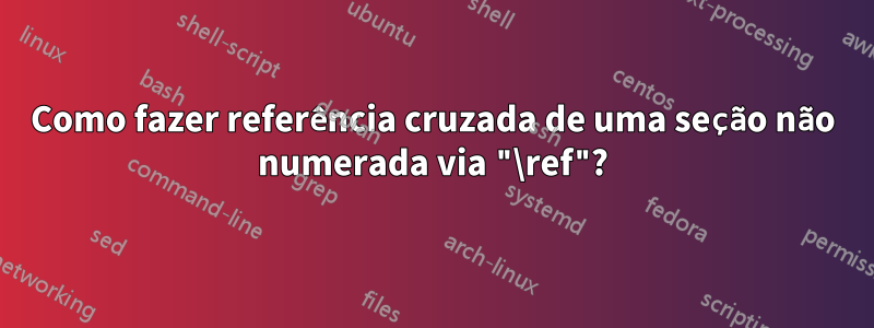 Como fazer referência cruzada de uma seção não numerada via "\ref"?