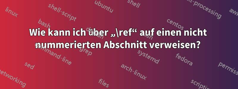 Wie kann ich über „\ref“ auf einen nicht nummerierten Abschnitt verweisen?