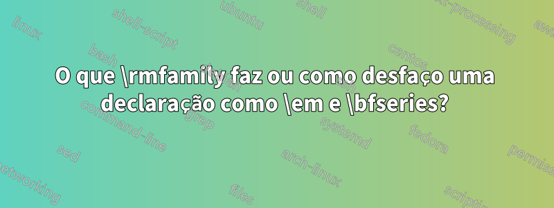 O que \rmfamily faz ou como desfaço uma declaração como \em e \bfseries?