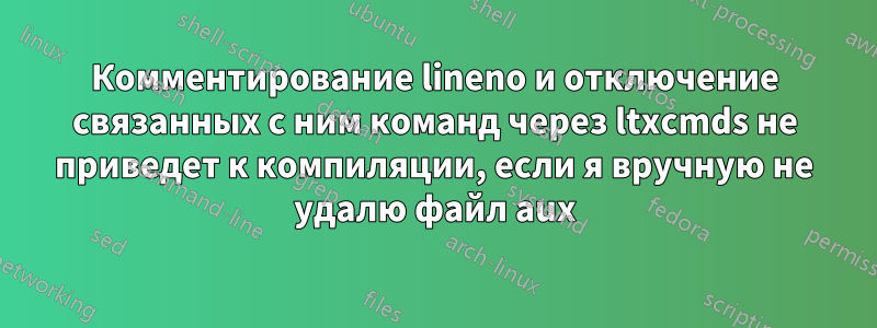 Комментирование lineno и отключение связанных с ним команд через ltxcmds не приведет к компиляции, если я вручную не удалю файл aux