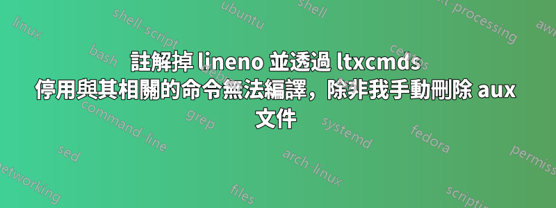 註解掉 lineno 並透過 ltxcmds 停用與其相關的命令無法編譯，除非我手動刪除 aux 文件