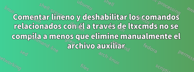 Comentar lineno y deshabilitar los comandos relacionados con él a través de ltxcmds no se compila a menos que elimine manualmente el archivo auxiliar