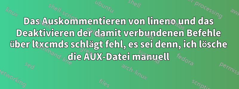 Das Auskommentieren von lineno und das Deaktivieren der damit verbundenen Befehle über ltxcmds schlägt fehl, es sei denn, ich lösche die AUX-Datei manuell