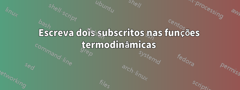 Escreva dois subscritos nas funções termodinâmicas