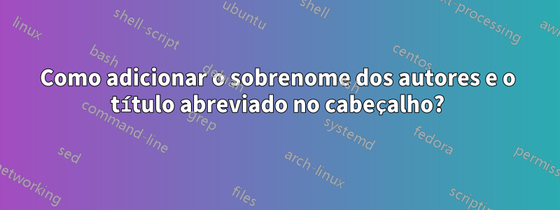 Como adicionar o sobrenome dos autores e o título abreviado no cabeçalho?