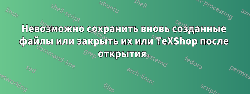 Невозможно сохранить вновь созданные файлы или закрыть их или TeXShop после открытия.