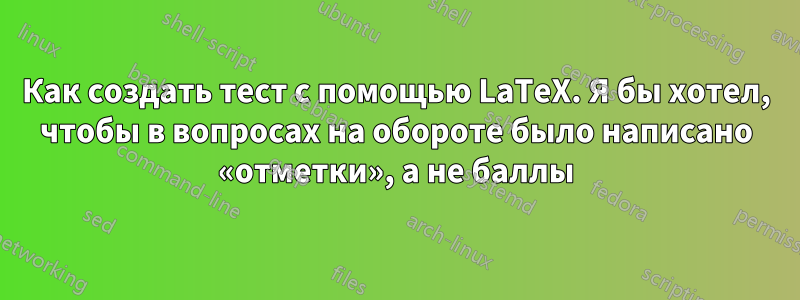 Как создать тест с помощью LaTeX. Я бы хотел, чтобы в вопросах на обороте было написано «отметки», а не баллы