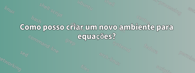 Como posso criar um novo ambiente para equações?