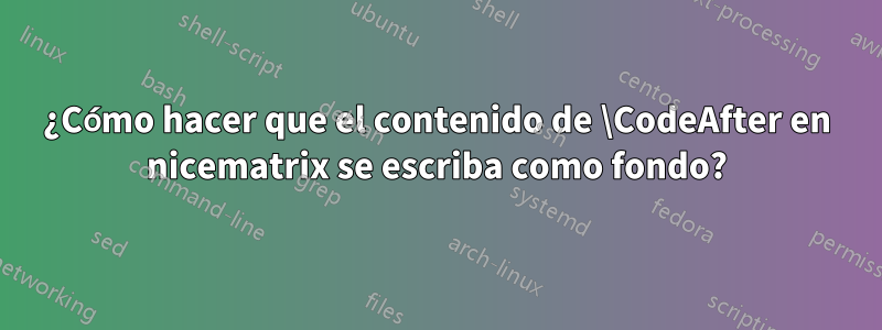 ¿Cómo hacer que el contenido de \CodeAfter en nicematrix se escriba como fondo?