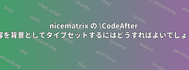 nicematrix の \CodeAfter の内容を背景としてタイプセットするにはどうすればよいでしょうか?