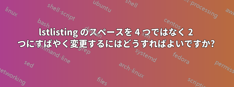 lstlisting のスペースを 4 つではなく 2 つにすばやく変更するにはどうすればよいですか?