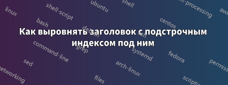 Как выровнять заголовок с подстрочным индексом под ним