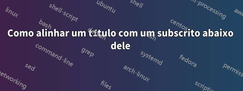 Como alinhar um título com um subscrito abaixo dele