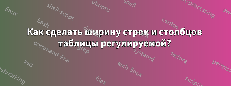 Как сделать ширину строк и столбцов таблицы регулируемой?