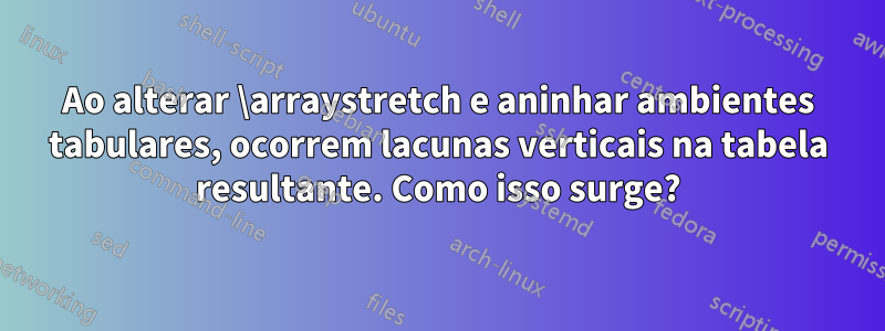 Ao alterar \arraystretch e aninhar ambientes tabulares, ocorrem lacunas verticais na tabela resultante. Como isso surge?