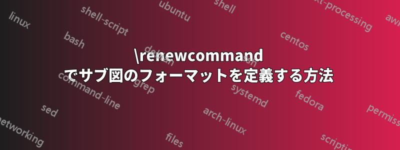 \renewcommand でサブ図のフォーマットを定義する方法