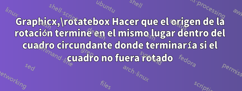 Graphicx,\rotatebox Hacer que el origen de la rotación termine en el mismo lugar dentro del cuadro circundante donde terminaría si el cuadro no fuera rotado