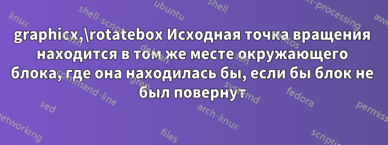 graphicx,\rotatebox Исходная точка вращения находится в том же месте окружающего блока, где она находилась бы, если бы блок не был повернут