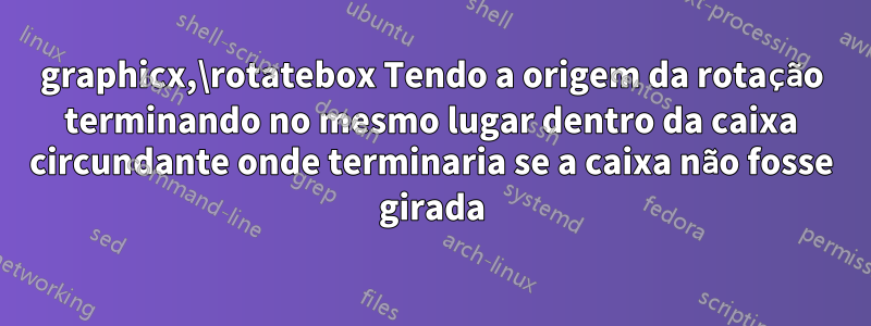 graphicx,\rotatebox Tendo a origem da rotação terminando no mesmo lugar dentro da caixa circundante onde terminaria se a caixa não fosse girada