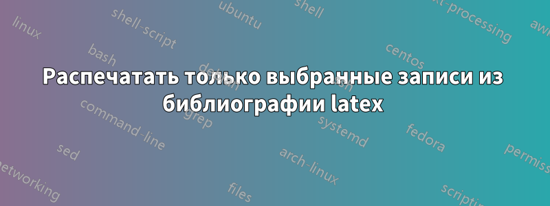 Распечатать только выбранные записи из библиографии latex