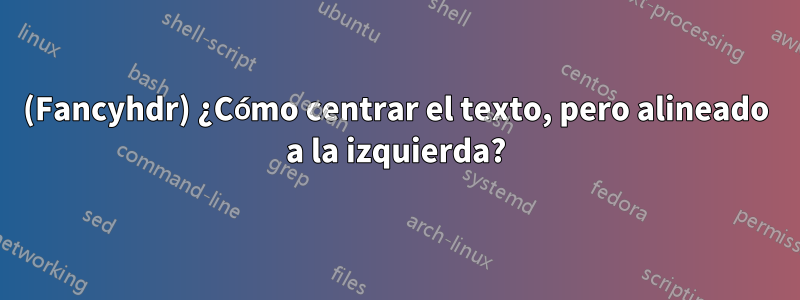 (Fancyhdr) ¿Cómo centrar el texto, pero alineado a la izquierda?