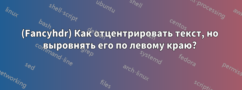 (Fancyhdr) Как отцентрировать текст, но выровнять его по левому краю?