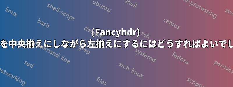 (Fancyhdr) テキストを中央揃えにしながら左揃えにするにはどうすればよいでしょうか?