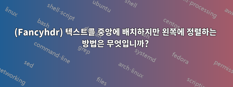 (Fancyhdr) 텍스트를 중앙에 배치하지만 왼쪽에 정렬하는 방법은 무엇입니까?