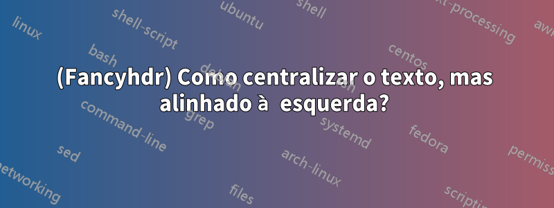 (Fancyhdr) Como centralizar o texto, mas alinhado à esquerda?