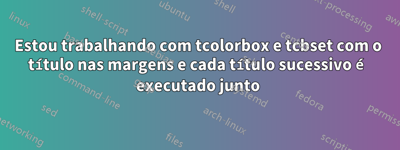 Estou trabalhando com tcolorbox e tcbset com o título nas margens e cada título sucessivo é executado junto