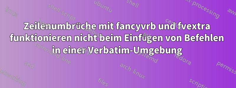 Zeilenumbrüche mit fancyvrb und fvextra funktionieren nicht beim Einfügen von Befehlen in einer Verbatim-Umgebung