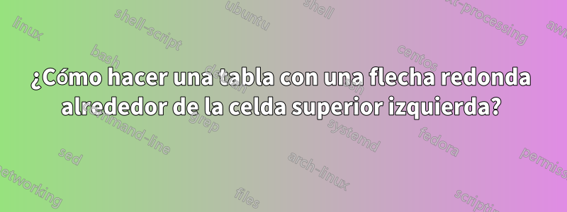 ¿Cómo hacer una tabla con una flecha redonda alrededor de la celda superior izquierda?