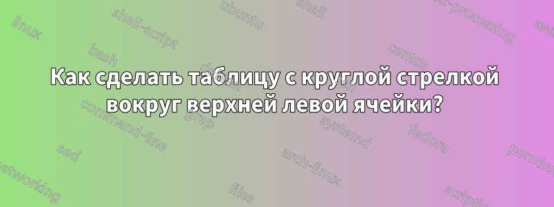 Как сделать таблицу с круглой стрелкой вокруг верхней левой ячейки?