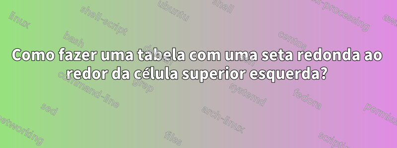 Como fazer uma tabela com uma seta redonda ao redor da célula superior esquerda?