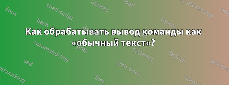 Как обрабатывать вывод команды как «обычный текст»?