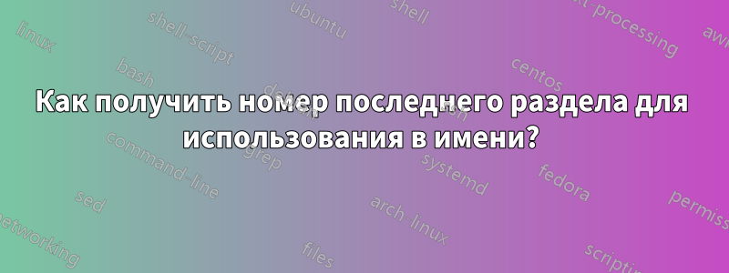 Как получить номер последнего раздела для использования в имени?