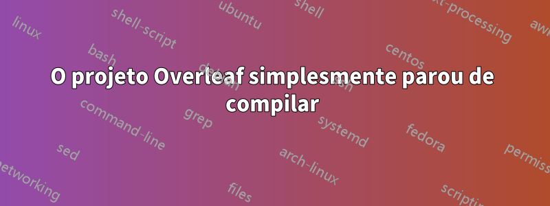 O projeto Overleaf simplesmente parou de compilar