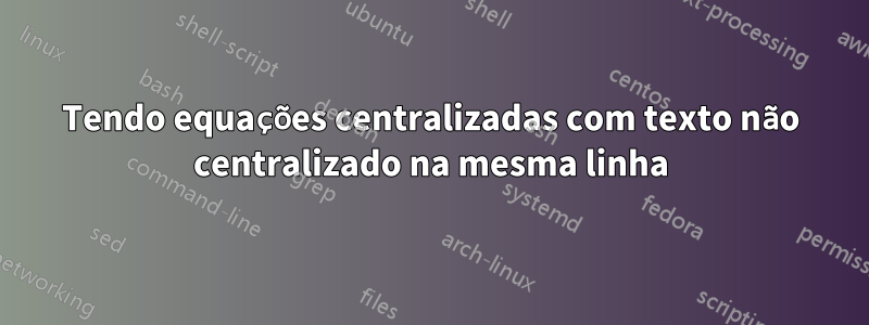 Tendo equações centralizadas com texto não centralizado na mesma linha