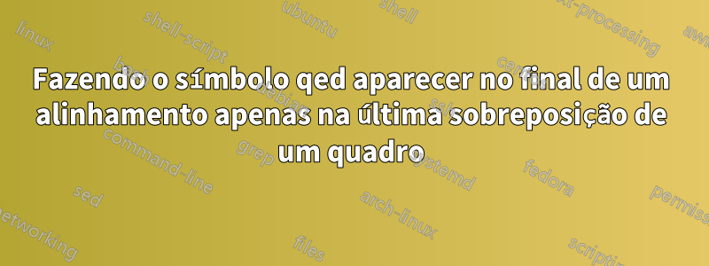 Fazendo o símbolo qed aparecer no final de um alinhamento apenas na última sobreposição de um quadro